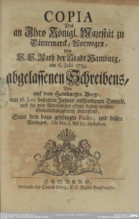 Copia Des an Ihro Königl. Majestät zu Dännemarck, Norwegen, von E. E. Rath der Stadt Hamburg, am 6. Iulii 1734. abgelassenen Schreibens : Dem auf dem Hamburger Berge, am 16. Iun. besagten Jahres entstandenen Tumult, und die von Altonaischer Seite dabey verübte Gewaltthätigkeiten betreffend; Samt dem dazu gehörigen Facto, und dessen Beylagen, sub No. 1. bis 10. inclusive