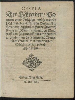 Copia Der Schreiben/ Patenten unnd Befehlige/ welche in diesen 1621. Jahr den 6. Iulii der Pfaltzgraff zu Heydelberg/ deßgleichen Hertzog Friederich König in Böhmen/ wie auch der Marggraff von Jägerndorff und der Churfürst zu Sachsen an die Fürsten und Evangelischen Stände in Ober und Nieder-Schlesien gathan und abgehen lassen