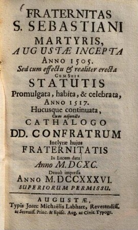 Fraternitas S. Sebastiani, martyris, Augustae incepta a. 1505 : Sed cum effectu & realiter erecta, cum suis Statutis promulgata, habita & celebrata anno 1517, hucusque continuata, cum adjuncto Catalogo Donunorum Confratrum ; Inclytae hujus fraternitatis In lucem data anno ...