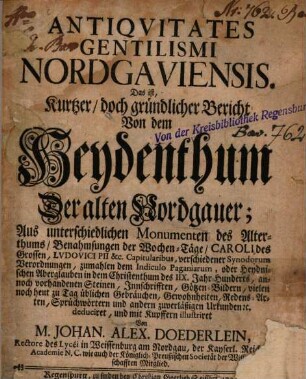 Antiqvitates Gentilismi Nordgaviensis. Das ist, Kurtzer, doch gründlicher Bericht Von dem Heydenthum Der alten Nordgauer : Aus unterschiedlichen Monumenten des Alterthums, Benahmsungen der Wochen-Täge, Caroli des Grossen, Lvdovici Pii &c. Capitularibus, verschiedener Synodorum Verordnungen, zumahlen dem Indiculo Paganiarum, oder Heydnischen Aberglauben in dem Christenthum des IIX. Jahr-Hunderts, annoch vorhandenen Steinen, Innschrifften, Götzen-Bildern, vielen noch heut zu Tag üblichen Gebräuchen, Gewohnheiten, Redens-Arten, Sprüchwörtern und andern zuverläßigen Urkunden [et]c. deduciret, und mit Kupffern illustriret