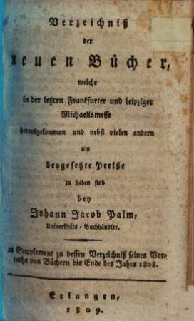 Verzeichniß der neuen Bücher, welche in der letzten Frankfurter und Leipziger ... herausgekommen und nebst vielen andern um beygesetzte Preiße zu haben sind bey Johann Jacob Palm, Universitäts-Buchhändler : Supplement zu dessen Verzeichniß seines Vorraths von Büchern bis Ende des Jahrs 1808, 2. ... Michaelismesse ...