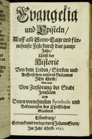 Evangelia und Episteln/ Auff alle Sonn-Tage und fürnehmste Feste durch das gantze Jahr : Nebst der Historie Von dem Leiden/ Sterben und Aufferstehen unseres Heilandes Jesu Christi/ Wie auch Von Zerstörung der Stadt Jerusalem Und Denen vornehmsten Symbolis und Bekentnissen des Christlichen Glaubens.