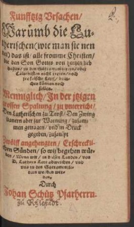 Funfftzig Vrsachen/|| Waruemb die Lu=||therischen  das ist/ alle fromme Christen/|| die den Son Gottes von hertzen lieb || haben/ zu den Sacramentierern/ oder || Caluinisten nicht treten/ noch || jre falsche Lere/ billi=||chen kœnnen noch || sollen.|| ... zusam=||men getragen/ vnd in Druck || gegeben/ zusampt || Zwœlff angehengten/ Erschreckli-||chen Suenden/ so wir begehen wuer=||den/ Wenn wir/ in diesen Landen/ von || D. Luthers Lere abweichen/ vnd || vns zu den Sacramentie=||rern wenden wer=||den.|| Durch || Johan Schuetz Pfarherrn.||