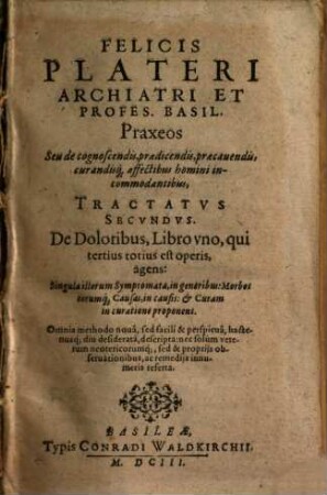 Felicis Plateri Archiatri Et Profes. Basil. Praxeos Seu de cognoscendis, praedicendis, praecauendis, curandisq[ue] affectibus homini incommodantibus Tractatvs, 2. De doloribus. - 1603. - 972 S.