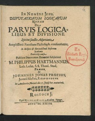 Disputationum Logicarum Nonam De Parvis Logicalibus Et Divisione ... Facultate Philosoph. consentiente, In ... Rosarum Academia Exercitii causa Publico Doctorum Examini subuiicient M. Philippus Hartmannus, Lub. Lusat. S.S. Theol. Stud. Praeses. Et Johannes Jonas Profius, Javora Silesius, Respondens : ... die 27. Iunii ...
