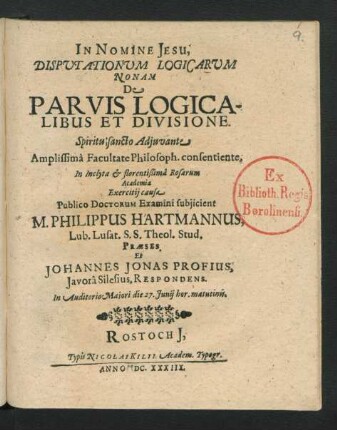 Disputationum Logicarum Nonam De Parvis Logicalibus Et Divisione ... Facultate Philosoph. consentiente, In ... Rosarum Academia Exercitii causa Publico Doctorum Examini subuiicient M. Philippus Hartmannus, Lub. Lusat. S.S. Theol. Stud. Praeses. Et Johannes Jonas Profius, Javora Silesius, Respondens : ... die 27. Iunii ...