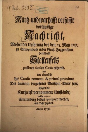 Kurtz- und warhafft verfasste vorläuffige Nachricht, Woher der Ursprung des den 25. May 1737. zu Gruppenbach in der Gräfl. Fuggerischen Herrschafft Stettenfels passirten fatalem Casus rührend, und wer eigentlich die Causa remota & primo proxima Des darinnen vergossenen Menschen-Bluts seye : Gegen die Kurtz erst vernommene Umstände, welche ex parte Würtemberg davon spargiret worden, ans Licht gegeben