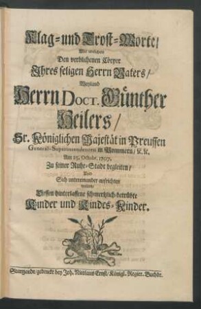 Klag- und Trost-Worte, Mit welchen Den verblichenen Cörper Ihres seligen Herrn Vaters, Weyland Herrn Dr. Günther Heilers, Sr. Königlichen Majestät in Preussen General-Superintendenten in Pommern/ [et]c. [et]c. Am 25. Octobr. 1707. Zu seiner Ruhe-Stadt begleiten ... wolten, Dessen hinterlassene schmertzlich-betrübte Kinder und Kindes-Kinder