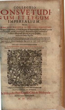 Collectio Consuetudinum Et Legum Imperialium, hoc est, Generales Et Receptae In Imperio Consuetudines, ac Leges Capitulares, à Divis Regibus & Imperatoribus Romanis partim confirmatae, partim promulgatae; ab eorundumque Consiliariis in Codices distinctim collectae, & certo quodam titulorum ordine digestae : In quibus ea, quae in Collectionem Constitutionum Imperialium ... commode referri non potuerunt, pleraque omnia continentur, inde ab aetate C. Iulij Caesaris Imperatoris ... usque ad D.N. Imp. Caes. Matthiam P.F. Aug. PP.