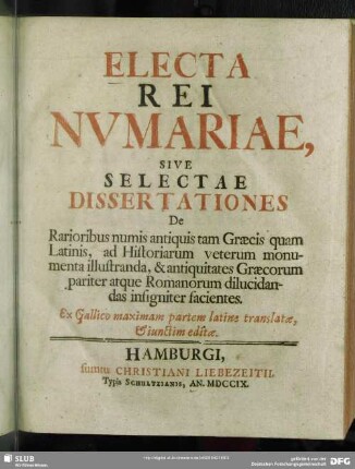 Electa Rei Numariae, Sive Selectae Dissertationes : De Rarioribus numis antiquis tam Graecis quam Latinis, ad Historiarum veterum monumenta illustranda, & antiquitates Graecorum pariter atque Romanorum dilucidandas insigniter facientes. Ex Gallico maximam partem Latine translate, & iunctim editae