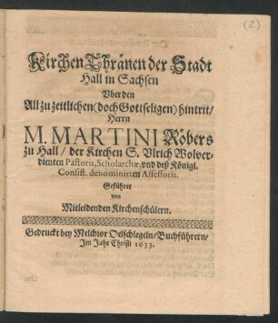 KirchenThränen der Stadt Hall in Sachsen : Uber den All zu zeitlichen ... hintrit/ Herrn M. Martini Röbers zu Hall/ der Kirchen S. Ulrich ... Pastoris, Scholarchae, und deß Königl. Consist. denominirten Assessoris ; Geführet von Mitleidenden Kirchenschülern
