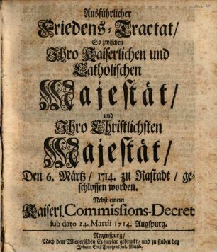 Ausführlicher Friedens-Tractat, So zwischen Ihro Kaiserlichen und Catholischen Majestät, und Ihro Christlichsten Majestät, Den 6. Märtz, 1714. zu Rastadt, geschlossen worden : Nebst einem Kaiserl. Commissions-Decret sub dato 24. Martii 1714. Augspurg