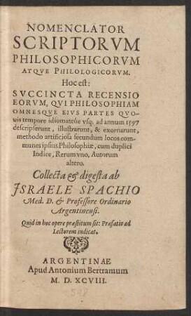 NOMENCLATOR || SCRIPTORVM || PHILOSOPHICORVM || ATQVE PHILOLOGICORVM.|| Hoc est:|| SUCCINCTA RECENSIO || EORVM, QVI PHILOSOPHIAM || OMNESQVE EIVS PARTES QVO-||uis tempore idiomateùe vsq; ad annum 1579 || descripserunt ... || methodo artificiosa secundum locos com-||munes ipsius Philosophiae ... || Collecta et digesta ab || JSRAELE SPACHIO || Med.D. et Professore Ordinario || Argentinensi.|| ... ||