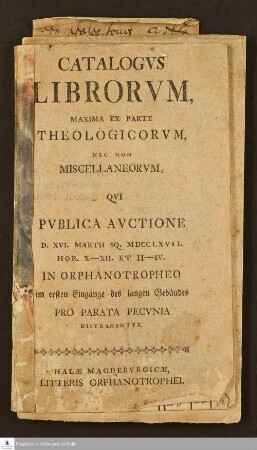 Catalogvs Librorvm, Maxima Ex Parte Theologicorum, Nec Non Miscellaneorum, Qvi Pvblica Avctione D. XVI. Martii Sq. MDCCLXVII. Hor. X-XII Et II-IV. In Orphanotropheo im ersten Eingange des langen Gebäudes Pro Parata Pecunia Distrahentvr