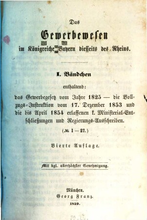 Das Gewerbewesen im Königreiche Bayern diesseits des Rheins, 1. ... Bänchen, enthaltend: das Gewerbegesetz vom Jahre 1825, die Vollzugs-Instruktion vom 17. Dezember 1853 und die bis April 1854 erlassenen k. Ministerial-Entschließungen und Regierungs-Ausschreiben