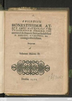 EPICEDION || HONESTISSIMAE AT=||QVE OMNI MATRONALI VIR=||TVTE PRAEDITAE FOEMINAE, VIRI || reuerendi & Oratoris Sacri, et facũdissimi || D. PHILIPPI VVAGNERI, &c.|| coniugis dilectissimae.|| Scriptum || A || Iohanne Maiore. D.||