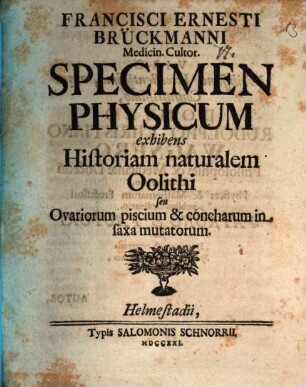 Francisci Ernesti Brückmanni Medicin. Cultor. Specimen Physicum exhibens Historiam naturalem Oolithi seu Ovariorum piscium & concharum in saxa mutatoru