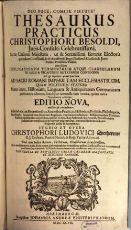 Thesaurus Practicus Christophori Besoldi, Iuris-Consulti Celebratissimi, Sacrae Caesareae Maiestatis, ut & Serenissimi Bavariae Electoris quondam Consiliarii ... : Non solum Explicationem Terminorum Atque Clausularum In Aulis & Dicasteriis Usitatarum Continens: Sed & inprimis quam plurima Ad Sacri Romani Imperii Tam Ecclesiasticum, Quam Politicum Statum ... ; Una cum Indice Rerum, Verborum, Clausularum locupletissimo ...