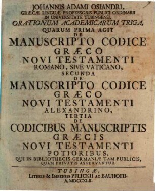 Johannis Adami Osiandri, Graecae Linguae Professoris Publici Ordinaii In Universitate Tubingensi, Orationum Academicarum Triga : Quarum Prima Agit De Manuscripto Codice Graeco Novi Testamenti Romano, Sive Vaticano, Secunda De Manuscripto Codice Graeco Novi Testamenti Alexandrino, Tertia De Codicibus Manuscriptis Graecis Novi Testamenti Potioribus, Qui In Bibliothecis Germaniae Tam Publicis, Quam Privatis Asservantur