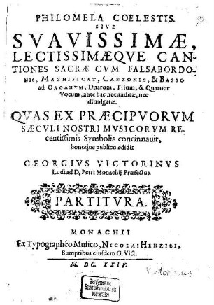 PHILOMELA COELESTIS. SIVE SVAVISSIMAE, LECTISSIMAEQVE CANTIONES SACRAE CVM FALSABORDONIS, MAGNIFICAT, CANZONIS, & BASSO ad ORGANVM, Duarum, Trium, & Quatuor Vocum, antè hac nec auditae, nec diuulgatae. QVAS EX PRAECIPVORVM SAECVLI NOSTRI MVSICORVM REcentissimis Symbolis concinnauit, bonoque publico edidit GEORGIVS VICTORINVS
