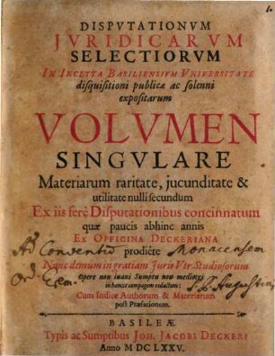 Disputationum iuridicarum selectiorum in inclyta Basiliensium universitate disquisitioni publicae ac solenni expositarum volumen singulare : materiarum raritate, iucunditate & utilitate nulli secundum ex iis fere disputationibus concinnatum, quae paucis abhinc annis ex officina Deckeriana prodiere, nunc demum in gratiam iuris utr. studiosorum opere non inani sumptu non mediocri in hancce compagem redactum, cum indice authorum & materiarum post praefationem