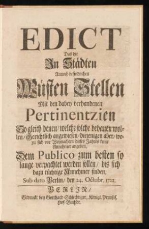 Edict Daß die In Städten Annoch befindlichen Wüsten Stellen Mit den dabey verhandenen Pertinentzien So gleich denen, welche solche bebauen wollen, Gerichtlich angewiesen, diejenigen aber, wozu sich vor Weynachten dieses Jahres keine Annehmer angeben, Dem Publico zum besten so lange verpachtet werden sollen, bis sich dazu tüchtige Annehmer finden : Sub dato Berlin, den 24. Octobr. 1722.