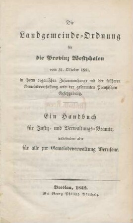 Die Landgemeindeordnung für die Provinz Westphalen vom 31. Oktober 1841 : in ihrem organischen Zusammenhange mit der früheren Gemeindeverfassung und der gesammten Preußischen Gesetzgebung ; ein Handbuch für Justiz- und Verwaltungs-Beamte, insbesondere aber für alle zur Gemeindeverwaltung Berufene