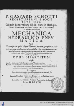 P. Gasparis Schotti Regiscuriani, E Societate Jesu, Olim in Panormitana Siciliae, nunc in Herbipolitana Franconiae eiusdem Societatis Academia Matheseos Professoris, Mechanica Hydraulico-Pnevmatica : Qua Praeterquàm quòd Aquei Elementi natura, proprietas, vis motrix, atque occultus cum aëre conflictus, à primis fundamentis demonstratur; omnis quoque generis Experimenta Hydraulico-pneumatico recluduntur; & absoluta Machinarum aquâ & aëre animandarum ratio ac methodus praescribitur; Opus Bipartitum ...