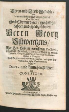 Ehren- und Trost-Gedichte/ über den unverhofften/ doch seeligen Hintritt Des Weiland HochEhrwürdigen/ HochAchtbahren und Hochgelehrten Herrn Georg Schwartzens/ Der Heil. Schrifft vornehmen Doctoris, Churfürstl. Brandenb. Consistorial-Rahts in Hinter-Pommern/ Praepositi, und Pastoris Primarii zu St. Marien-Kirchen in Stargard : Auff Begehren mitleidend entworffen/ und zum Andencken des seelig Verstorbenen Auffgesetzet Vom Directore und sämtlichen Rähten des Consistorii