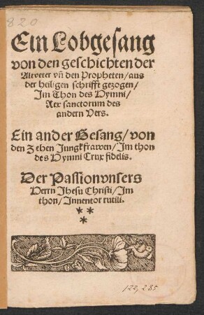 Ein Lobgesang || von den geschichten der || Altveter vñ den Propheten/ aus || der heiligen schrifft gezogen/|| Jm Thon des Hymni/|| Rex sanctorum des || andern Vers.|| Ein ander Gesang/ von || den Zehen Jungkfrawen/ Jm thon || des Hymni Crux fidelis.|| Der Passion vnsers || Herrn Jhesu Christi/ Jm || thon/ Jnnentor rutili.||[v. Johannes Hiltstein]