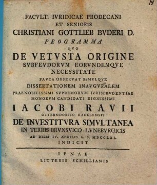 Facvltatis Ivridicae Prodecani Et Senioris Christiani Gottlieb Bvderi D. Programma Qvo De Vetvsta Origine Svbfevdorvm Eorvndumqve Necessitate Pavca Observat Simvlque Dissertationem Inauguralem ... Jacobi Ravii ... De Investitvra Simvltanea In Terris Brvnsvico-Lvnebvrgicis Ad Diem IV. Aprilis A. S. MDCCLXI. Indicit