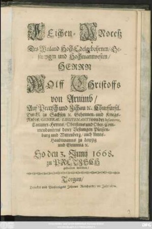 Leichen-Proceß Des Weiland HochEdelgebohrnen/ Gestrengen und Hochmannvesten/ Herrn Wolff Christoffs von Arnimb/ Auf Prezsch ... Churfürstl. Durchl. zu Sachsen [et]c. Geheimen- und Kriegs-Raths/ General Lieutenants ... Cammer-Herrns/ Obristens und Ober-Commendanten derer Vestungen Pleissenburg und Wittenberg/ auch Amts-Haubtmanns zu Leipzig und Grimma [et]c. : So den 3. Junij 1668. zu Pretzsch gehalten worden