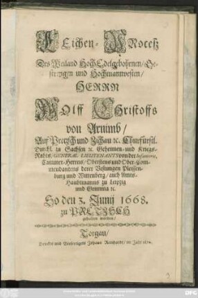 Leichen-Proceß Des Weiland HochEdelgebohrnen/ Gestrengen und Hochmannvesten/ Herrn Wolff Christoffs von Arnimb/ Auf Prezsch ... Churfürstl. Durchl. zu Sachsen [et]c. Geheimen- und Kriegs-Raths/ General Lieutenants ... Cammer-Herrns/ Obristens und Ober-Commendanten derer Vestungen Pleissenburg und Wittenberg/ auch Amts-Haubtmanns zu Leipzig und Grimma [et]c. : So den 3. Junij 1668. zu Pretzsch gehalten worden