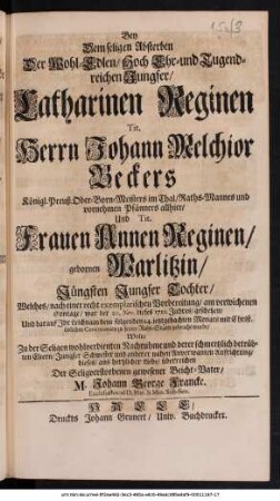 Bey Dem seligen Absterben Der Wohl-Edlen/ Hoch Ehr- und Tugendreichen Jungfer/ Catharinen Reginen Tit. Herrn Johann Melchior Beckers Königl. Preuß. Ober-Born-Meisters im Thal/ Raths-Mannes und vornehmen Pfänners allhier/ Und Tit. Frauen Annen Reginen/ gebornen Warlitzin/ Jüngsten Jungfer Tochter/ Welches/ nach einer recht exemplarischen Vorbereitung/ am verwichenen Sontage/ war der 20. Nov. dieses 1712. Jahres/ geschehen/ Und darauf Jhr Leichnam dem folgenden 24. ietztgedachten Monats mit Christ, üblichen Ceremonien zu seiner Ruhe-Stätte gebracht wurde/ Wolte Zu der Seligen wohlverdienten Nachruhme und derer schmertzlich betrübten Eltern/ Jungfer Schwester und anderer nahen Anverwanten Aufrichtung/ dieses aus hertzlicher Liebe/ überreichen Der Seligverstorbenen gewesener Beicht-Vater/ M. Johann George Francke. Ecclesiastes ad D. Mar. & Min. Sub-Sen.