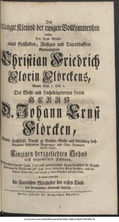 Das erlangte Kleinod der ewigen Vollkommenheit wollten bey dem Grabe eines Geschickten, Fleißigen und Tugendhafften Gymnasiastens Christian Friedrich Florin Flörckens, Alumn. Claß. I. Ord. I. Des Wohl- und Hochedelgebornen Herrn Herrn D. Johann Ernst Flörcken, Seiner Hochfürstl. Durchl. zu Sachsen-Gotha und Altenburg hochbetrauten Geheimden Regierungs- und Ober-Vormundschafts-Raths, Einzigen herzgeliebten Sohns voll ungemeiner Hofnung, als Derselbe den 8ten Jenn. 1749 nach ausgestandner kurtzen Krankheit die Schuldfoderung der Natur im 14ten Jahr seines blühenden Alters bezahlet, und der entseelte Cörper den 10ten darauf zu seiner Ruhestatt gebracht wurde, in etwas entwerfen die sämtlichen Mitglieder der ersten Claße des herzoglichen Gymnasii hieselbst.