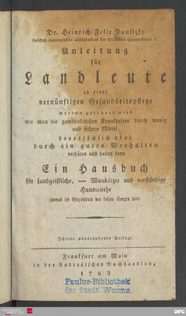 Dr. Heinrich Felix Paulizky Gräflich-Leiningischen Landphysicus der Grafschaft Guntersblum etc. Anleitung für Landleute zu einer vernünftigen Gesundheitspflege : worinn gelehret wird wie man die gewöhnlichsten Krankheiten durch wenige und sichere Mittel hauptsächlich aber durch ein gutes Verhalten verhüten und heilen kann ; Ein Hausbuch für Landgeistliche, - Wundärzte und verständige Hauswirthe zumal in Gegenden wo keine Aerzte sind