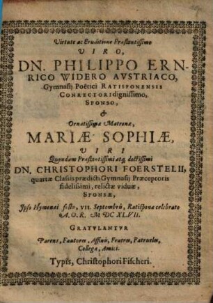 Virtute ac Eruditione Praestantissimo Viro Dn. Philippo Ernrico Widero Avstriaco, Gymnasij Poëtici Ratisponensis Conrectori dignissimo, Sponso, & Ornatissimae Matronae, Mariae Sophiae ... Christophori Foerstelii ... relictae viduae, Sponsae, Ipso Hymenaei festo ... Gratulantur Parens, Fautores ...