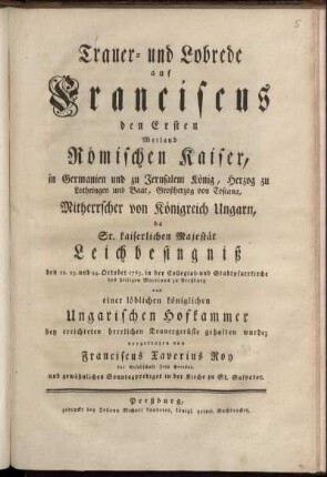 Trauer- und Lobrede auf Franciscus den Ersten Weiland Römischen Kaiser, in Germanien und zu Jerusalem König, Herzog zu Lothringen und Baar, Großherzog von Toscana, Mitherrscher von Königreich Ungarn, da Sr. kaiserlichen Majestät Leichbesingniß den 22. 23. und 24. October 1765. in der Collegiat- und Stadtpfarrkirche des heiligen Martinus zu Preßburg von einer löblichen königlichen Ungarischen Hofkammer bey errichteten herrlichen Trauergerüste gehalten wurde