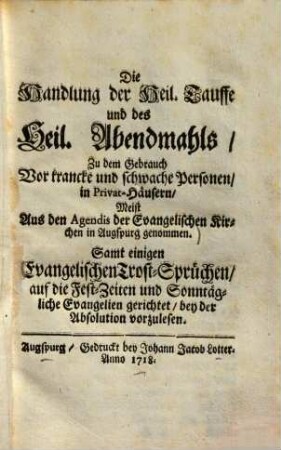 Die Handlung der Heil. Tauffe und des Heil. Abendmahls Zu dem Gebrauch Vor krancke und schwache Personen in Privat-Häusern : Meist Aus den Agendis der Evangelischen Kirchen in Augspurg genommen ; Samt einigen Evangelischen Trost-Sprüchen auf die Fest-Zeiten und Sonntagliche Evangelien gerichtet bey der Absolution vorzulesen