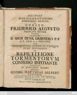 Rectore Magnificentissimo Serenissimo Principe Ac Domino Friderico Avgvsto Principe Regio Cetera Praeside D. Mich. Henr. Gribnero P. P. Jct. Ord. H. T. Decano Pro Conseqvendis Svmmis In Vtroqve Jvre Honoribvs De Repetitione Tormentorvm Confesso Infitiante Disseret In Avditorio Maiori Avctor Georg. Matthias Selpert Ratisbon. Die XXIIX. Mensis Decembr. Ann. MDCCXIV.