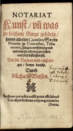 Notariat Kunst/ vñ was zu solchem Ampt gehörig/ sampt allerley Cautelen/ So ein Notarius in Contracten, Testamenten, Zeugen vorhörung vnd anderm/ in achtung zu haben vnd sich befleissen sol. Vor die Nawen vnd einfeltigen/ kurtzer bericht. Durch Michael Weissen.