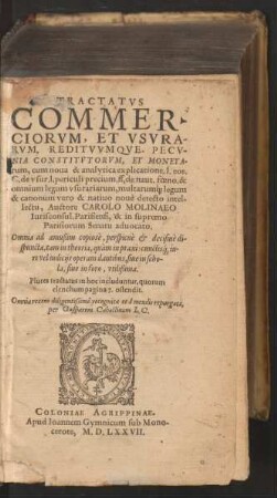 TRACTATVS || COMMER-||CIORVM, ET VSVRA-||RVM, REDITVVMQVE PECV-||NIA CONSTITVTORVM, ET MONETA-||rum, cum noua & analytica explicatione. l. eos.|| C. de vsur. l. periculi precium. ff. de naut. foeno. & || omnium legum vsurariarum, multarum`[que] legum || ... intel-||lectu, Auctore CAROLO MOLINAEO || Iurisconsul. Parisiensi, & in supremo || Parisiorum Senatu aduocato.|| ... Omnia recens diligentissimè recognita ... || per Gasparem Caballinum I.C.||