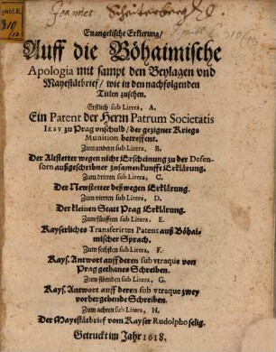 Euangelische Erklerung, Auff die Böhaimische Apologia mit sampt den Beylagen vnd Mayestätbrief, wie in den nachfolgenden Titlen zusehen : Erstlich sub Litera, A. Ein Patent der Herrn Patrum Societatis Iesv zu Prag vnschuld, der gezigner Kriegs Munition betreffent. Zum andern sub Litera, B. Der Altstetter wegen nicht Erscheinung zu der Defensorn außgeschribner zusamenkunfft Erklärung. Zum dritten sub Litera, C. Der Newstetter deßwegen Erklärung. Zum vierten sub Litera, D. Der kleinen Statt Prag Erklärung. Zum fünfften sub Litera, E. Kayserliches Transferirtes Patent auß Böhaimischer Sprach. Zum sechsten sub Litera, F. Kays. Antwort auff deren sub vtraque von Prag gethanes Schreiben. Zum sibenden sub Litera, G. Kays. Antwort auff deren sub vtraque zwey vorhergehende Schreiben. Zum achten sub Litera, H. Der Mayestätbrief vom Kayser Rudolpho selig