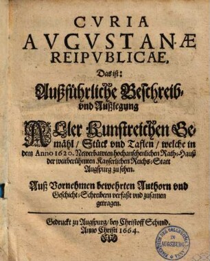 Cvria Avgvstanæ Reipvblicæ, Das ist: Außführliche Beschreib- vnd Außlegung Aller Kunstreichen Gemähl, Stück vnd Taflen, welche in dem Anno 1620. Newerbawten hochansehenlichen Rath-Hauß der weitberühmten Kayserlichen Reichs-Statt Augspurg zu sehen : Auß Vornehmen bewehrten Authorn vnd Geschicht-Schreibern verfaßt vnd zusamen getragen
