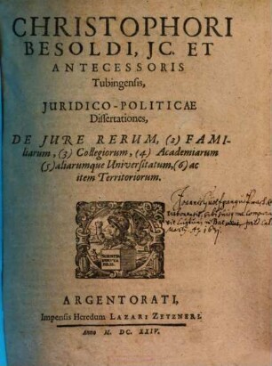 Christophori Besoldi ... Iuridico-Politicae Dissertationes, De Iure Rerum, (2) Familiarum, (3) Collegiorum, (4) Aacademiarum, (5) aliarumque Universitatum, (6) ac item Territoriorum