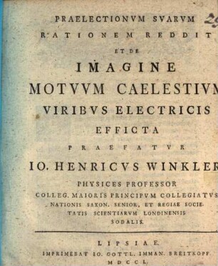 Praelectionvm Svarvm Rationem Reddit, Et De Imagine Motvvm Caelestivm Viribvs Electricis Efficta Praefatvr Io. Henricvs Winkler, Physices Professor Colleg. Maioris Principvm Collegiatvs ...