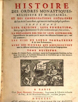 Histoire des ordres monastiques, religieux et militaires, et des congrégations séculières de l'un & de l'autre sexe, qui ont eté establies jusqu'à présent : Contenant leur origine, leur fondation, leurs progrès, les événemens les plus considerables qui y sont arrivés ..., les vies de leurs fondateurs & de leurs réformateurs: avec des figures qui représentent tous les différens habillemens de ces ordres & de ces congrégations, 8. Sixième & dernière partie, contenant toutes les congrégations séculières de l'un & de l'autre sexe, & les ordres militaires & de chevaleries qui ne sont soumis à aucune des règles de religion