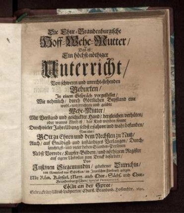Die Chur-Brandenburgische Hoff-Wehe-Mutter/ Das ist: Ein höchst-nöthiger Unterricht/ Von schweren und unrecht-stehenden Geburten : In einem Gespräch vorgestellet/ Wie nehmlich/ durch Göttlichen Beystand eine wohl-unterrichtete und geübte Wehe-Mutter/ Mit Verstand und geschickter Hand/ dergleichen verhüten/ oder wanns Noth ist/ das Kind wenden könne ; Durch vieler Jahre Ubung/ selbst erfahren und wahr befunden