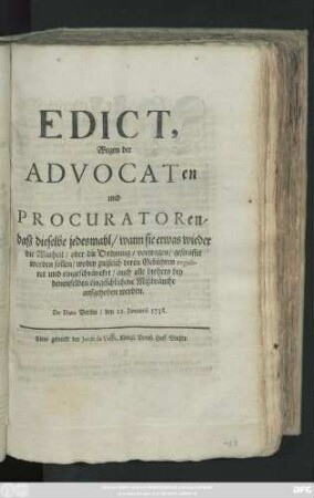 Edict Wegen der Advocaten und Procuratoren, daß dieselbe jedesmahl, wann sie etwas wieder die Warheit, oder die Ordnung, vorgetragen, gestraffet werden sollen, wobey zugleich deren Gebühren reguliret und eingeschräncket, auch alle bishero bey denenselben eingeschlichene Mißbräuche aufgehoben werden : De Dato Berlin, den 11. Januarii 1738.