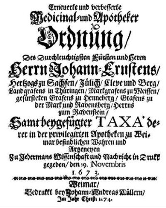 Erneuerte und verbesserte Medicinal- und Apotheker Ordnung, Des Durchleuchtigsten Fürsten ... Johann-Ernstens, Hertzogs zu Sachsen, Jülich, Cleve und Berg ... Samt beygefügter Taxa, derer, in der privilegirten Apotheken zu Weimar befindlichen Wahren u. Artzeneyen zu Jedermans Wissenschaft und Nachricht in Druck gegeben, den 19. Novembris 1673